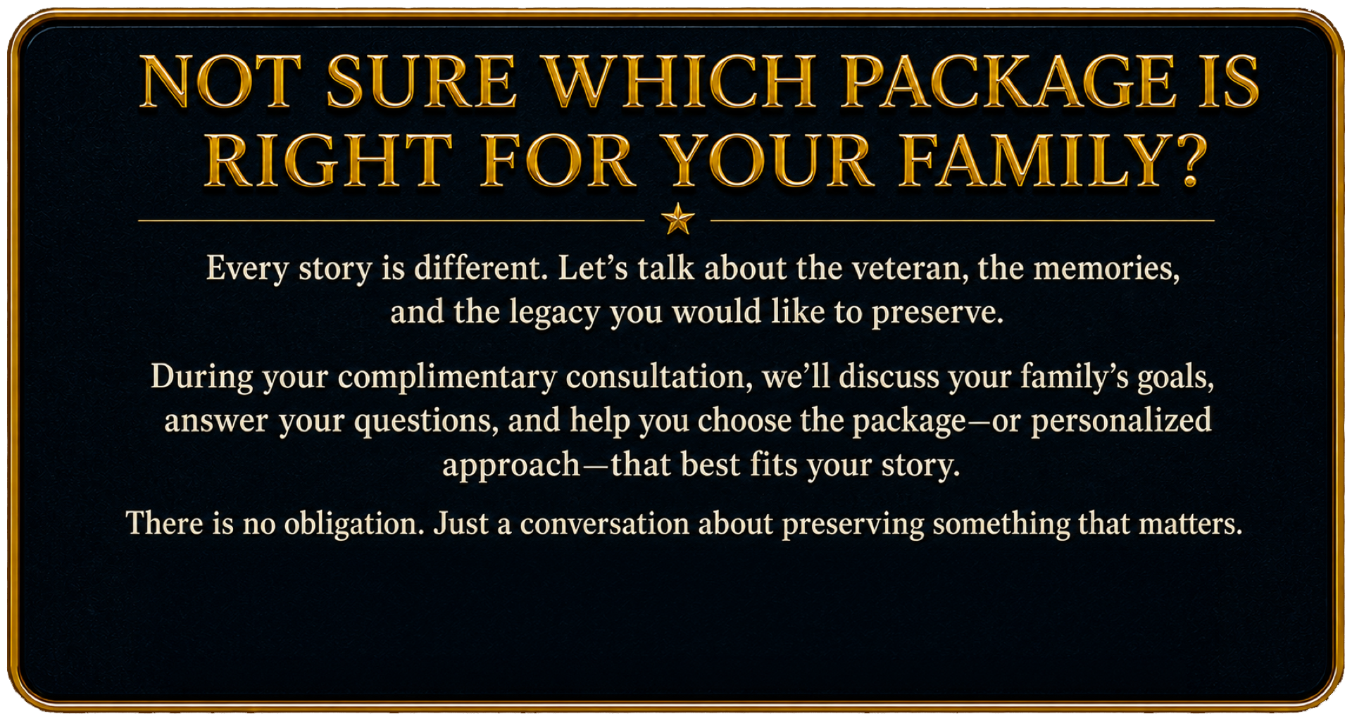 Complimentary consultation to help families choose the right veteran legacy documentary package and create a personalized approach for preserving their veteran’s memories, experiences, and story.